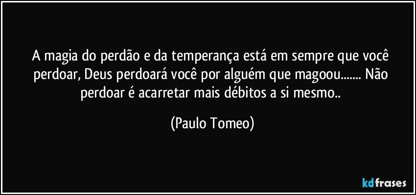 A magia do perdão e da temperança está em sempre que você perdoar, Deus perdoará você por alguém que magoou... Não perdoar é acarretar mais débitos a si mesmo.. (Paulo Tomeo)