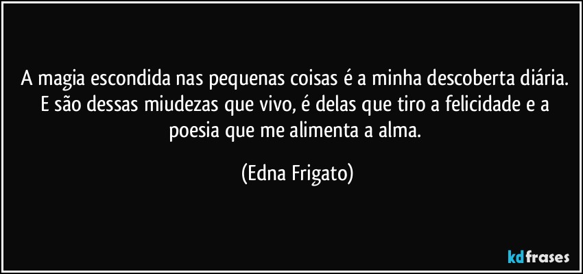 A magia escondida nas pequenas coisas é a minha descoberta diária. E são dessas miudezas que vivo, é delas que tiro a felicidade e a poesia que me alimenta a alma. (Edna Frigato)