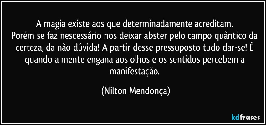 A magia existe aos que determinadamente acreditam. 
Porém se faz nescessário nos deixar abster pelo campo quântico da certeza, da não dúvida! A partir desse pressuposto tudo dar-se! É quando a mente engana aos olhos e os sentidos percebem a manifestação. (Nilton Mendonça)