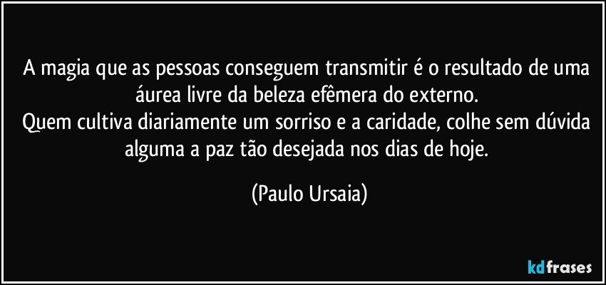 A magia que as pessoas conseguem transmitir é o resultado de uma áurea livre da beleza efêmera do externo. 
Quem cultiva diariamente um sorriso e a caridade, colhe sem dúvida alguma a paz tão desejada nos dias de hoje. (Paulo Ursaia)