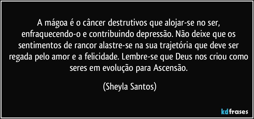 A mágoa é o câncer destrutivos que alojar-se no ser, enfraquecendo-o e contribuindo depressão. Não deixe que os sentimentos de rancor alastre-se na sua trajetória que deve ser regada pelo amor e a felicidade. Lembre-se que Deus nos criou como seres em evolução para Ascensão. (Sheyla Santos)