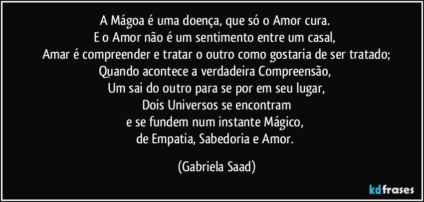 A Mágoa é uma doença, que só o Amor cura. 
E o Amor não é um sentimento entre um casal, 
Amar é compreender e tratar o outro como gostaria de ser tratado;
Quando acontece a verdadeira Compreensão, 
Um sai do outro para se por em seu lugar,
Dois Universos se encontram
e se fundem num instante Mágico, 
de Empatia, Sabedoria e Amor. (Gabriela Saad)