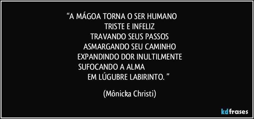 “A MÁGOA TORNA O SER HUMANO                              
TRISTE E INFELIZ
TRAVANDO SEUS PASSOS
ASMARGANDO SEU CAMINHO
EXPANDINDO DOR INULTILMENTE
SUFOCANDO A ALMA                                                                     
EM LÚGUBRE LABIRINTO. ” (Mônicka Christi)