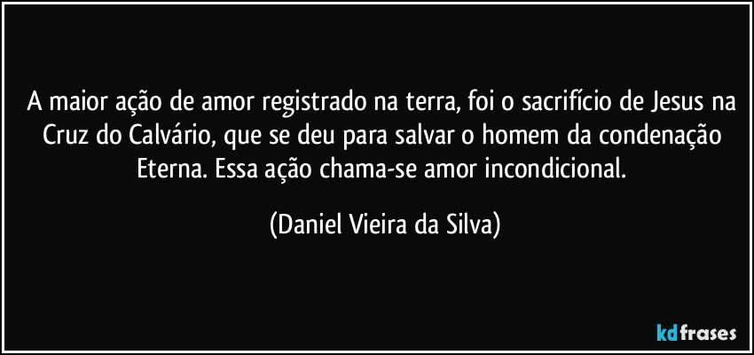 A maior ação de amor registrado na terra, foi o sacrifício de Jesus na Cruz do Calvário, que se deu para salvar o homem da condenação Eterna. Essa ação chama-se amor incondicional. (Daniel Vieira da Silva)