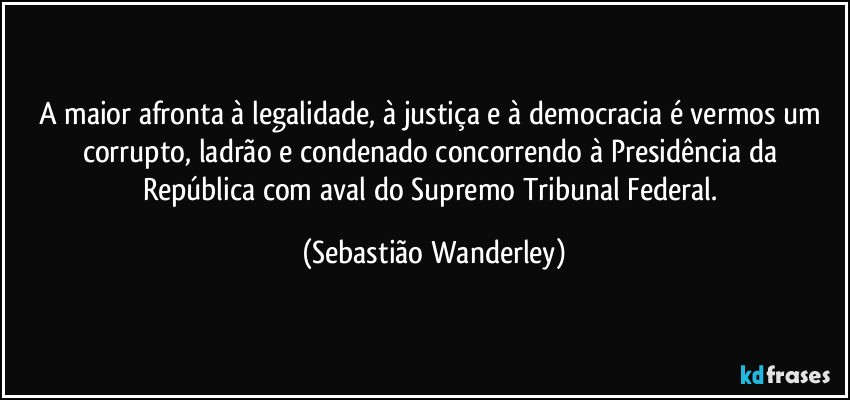 A maior afronta à legalidade, à justiça e à democracia é vermos um corrupto, ladrão e condenado concorrendo à Presidência da República com aval do Supremo Tribunal Federal. (Sebastião Wanderley)