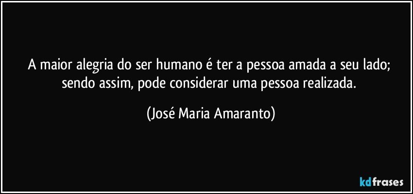 A maior alegria do ser humano é ter a pessoa amada a seu lado; sendo assim, pode considerar uma pessoa realizada. (José Maria Amaranto)