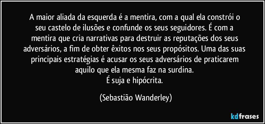 A maior aliada da esquerda é a mentira, com a qual ela constrói o seu castelo de ilusões e confunde os seus seguidores. É com a mentira que cria narrativas para destruir as reputações dos seus adversários, a fim de obter êxitos nos seus propósitos. Uma das suas principais estratégias é acusar os seus adversários de praticarem aquilo que ela mesma faz na surdina. 
É suja e hipócrita. (Sebastião Wanderley)