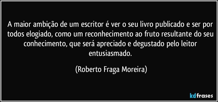 A maior ambição de um escritor é ver o seu livro publicado e ser por todos elogiado, como um reconhecimento ao fruto resultante do seu conhecimento, que será apreciado e degustado pelo leitor entusiasmado. (Roberto Fraga Moreira)