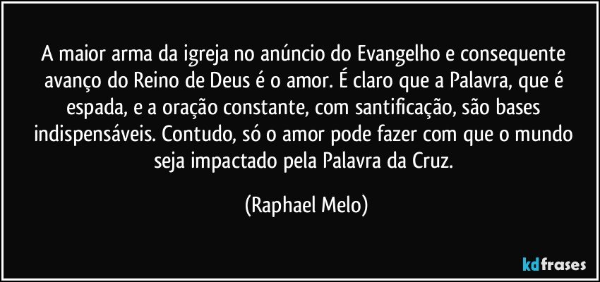 A maior arma da igreja no anúncio do Evangelho e consequente avanço do Reino de Deus é o amor. É claro que a Palavra, que é espada, e a oração constante, com santificação, são bases indispensáveis. Contudo, só o amor pode fazer com que o mundo seja impactado pela Palavra da Cruz. (Raphael Melo)