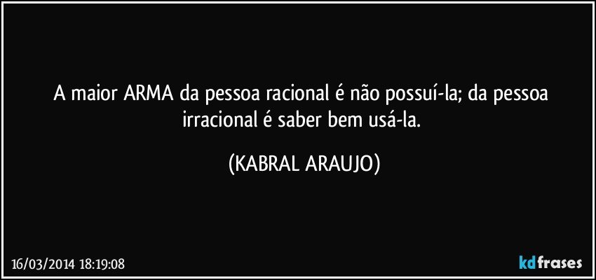 A maior ARMA da pessoa racional é não possuí-la; da pessoa irracional é saber bem usá-la. (KABRAL ARAUJO)