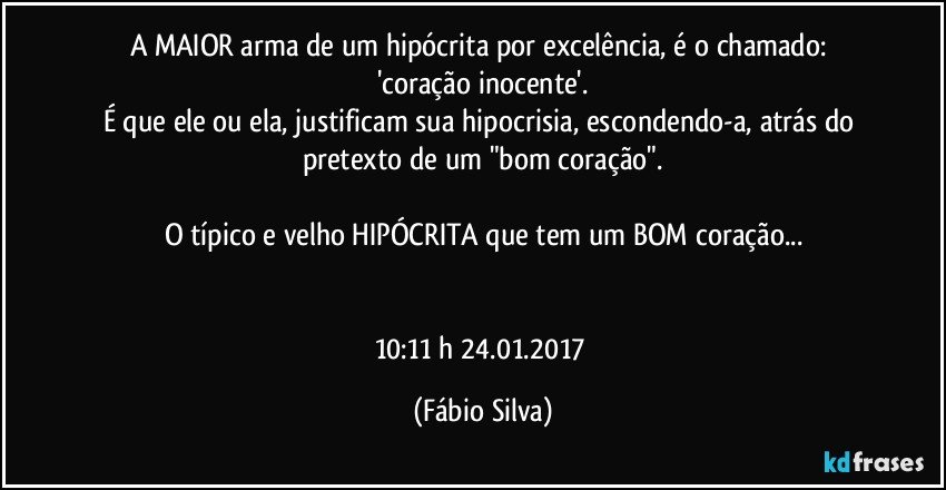 A MAIOR arma de um hipócrita por excelência, é o chamado: 'coração inocente'.
É que ele ou ela, justificam sua hipocrisia, escondendo-a, atrás do pretexto de um "bom coração".

O típico  e velho HIPÓCRITA que tem um BOM coração...


10:11 h  24.01.2017 (Fábio Silva)