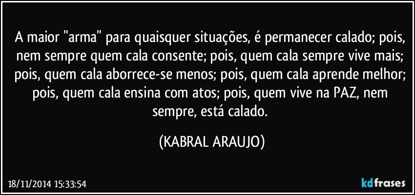 A maior "arma" para quaisquer situações, é permanecer calado; pois, nem sempre quem cala consente; pois, quem cala sempre vive mais; pois, quem cala aborrece-se menos; pois, quem cala aprende melhor; pois, quem cala ensina com atos; pois, quem vive na PAZ, nem sempre, está calado. (KABRAL ARAUJO)