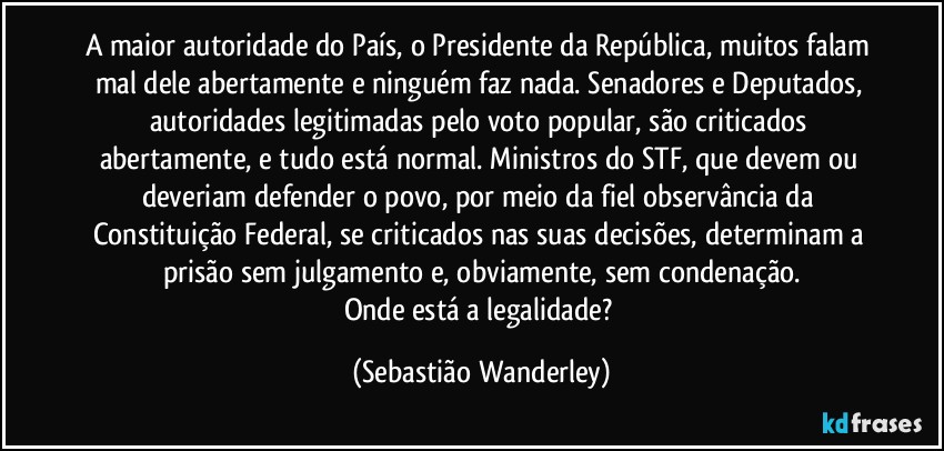 A maior autoridade do País, o Presidente da República, muitos falam mal dele abertamente e ninguém faz nada. Senadores e Deputados, autoridades legitimadas pelo voto popular, são criticados abertamente, e tudo está normal. Ministros do STF, que devem ou deveriam defender o povo, por meio da fiel observância da Constituição Federal, se criticados nas suas decisões, determinam a prisão sem julgamento e, obviamente, sem condenação.
Onde está a legalidade? (Sebastião Wanderley)