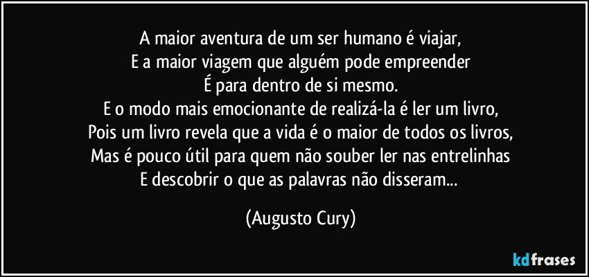 A maior aventura de um ser humano é viajar,
E a maior viagem que alguém pode empreender
É para dentro de si mesmo.
E o modo mais emocionante de realizá-la é ler um livro,
Pois um livro revela que a vida é o maior de todos os livros,
Mas é pouco útil para quem não souber ler nas entrelinhas
E descobrir o que as palavras não disseram... (Augusto Cury)