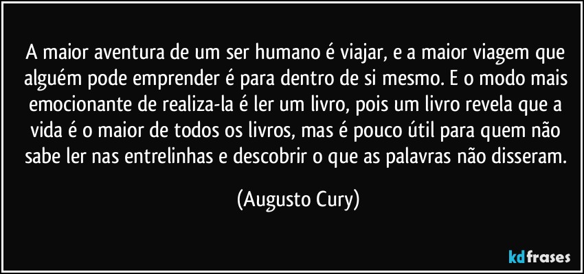 A maior aventura de um ser humano é viajar, e a maior viagem que alguém pode emprender é para dentro de si mesmo. E o modo mais emocionante de realiza-la é ler um livro, pois um livro revela que a vida é o maior de todos os livros, mas é pouco útil para quem não sabe ler nas entrelinhas e descobrir o que as palavras não disseram. (Augusto Cury)