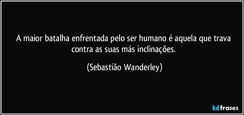 A maior batalha enfrentada pelo ser humano é aquela que trava contra as suas más inclinações. (Sebastião Wanderley)