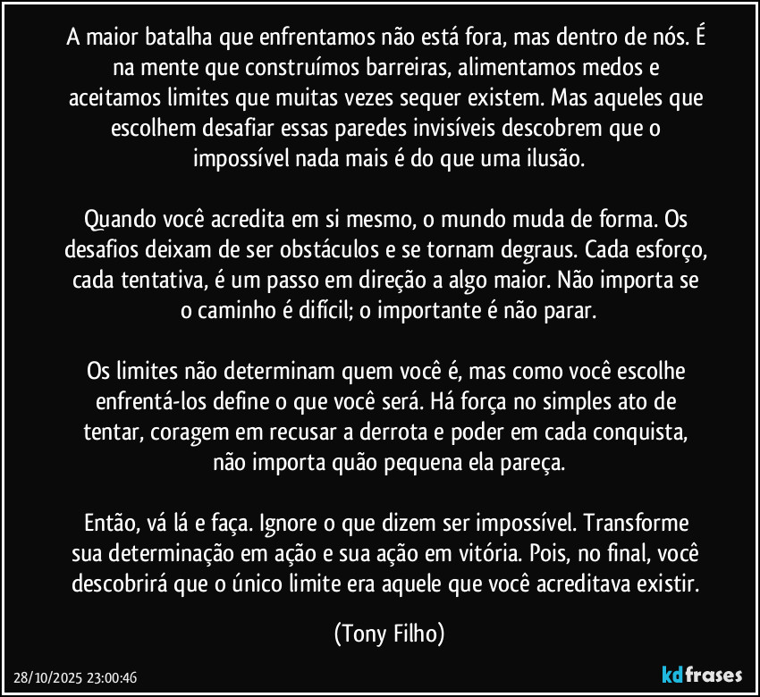 A maior batalha que enfrentamos não está fora, mas dentro de nós. É na mente que construímos barreiras, alimentamos medos e aceitamos limites que muitas vezes sequer existem. Mas aqueles que escolhem desafiar essas paredes invisíveis descobrem que o impossível nada mais é do que uma ilusão.
Quando você acredita em si mesmo, o mundo muda de forma. Os desafios deixam de ser obstáculos e se tornam degraus. Cada esforço, cada tentativa, é um passo em direção a algo maior. Não importa se o caminho é difícil; o importante é não parar.
Os limites não determinam quem você é, mas como você escolhe enfrentá-los define o que você será. Há força no simples ato de tentar, coragem em recusar a derrota e poder em cada conquista, não importa quão pequena ela pareça.
Então, vá lá e faça. Ignore o que dizem ser impossível. Transforme sua determinação em ação e sua ação em vitória. Pois, no final, você descobrirá que o único limite era aquele que você acreditava existir. (Tony Filho)