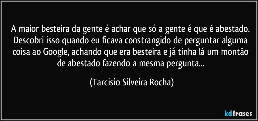 A maior besteira da gente é achar que só a gente é que é abestado. Descobri isso quando eu ficava constrangido de perguntar alguma coisa ao Google, achando que era besteira e já tinha lá um montão de abestado fazendo a mesma pergunta... (Tarcisio Silveira Rocha)
