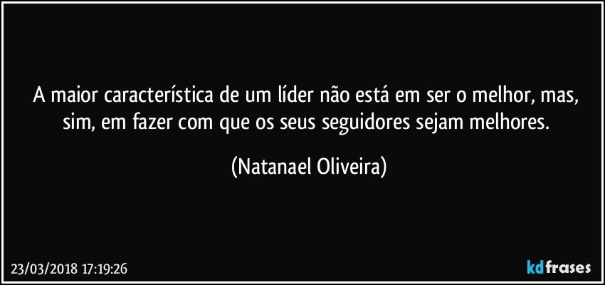 A maior característica de um líder não está em ser o melhor, mas, sim, em fazer com que os seus seguidores sejam melhores. (Natanael Oliveira)