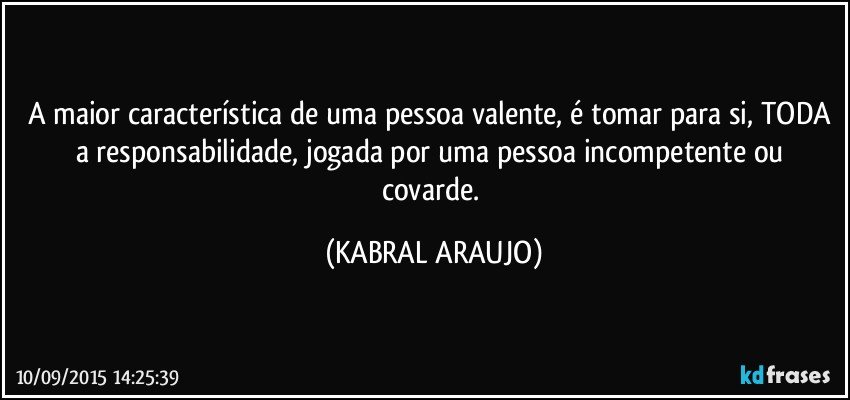 A maior característica de uma pessoa valente, é tomar para si, TODA a responsabilidade, jogada por uma pessoa incompetente ou covarde. (KABRAL ARAUJO)