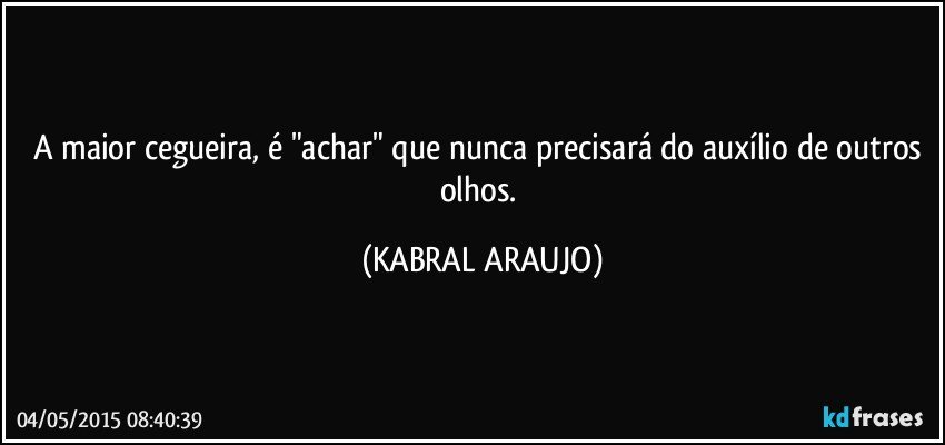 A maior cegueira, é "achar" que nunca precisará do auxílio de outros olhos. (KABRAL ARAUJO)