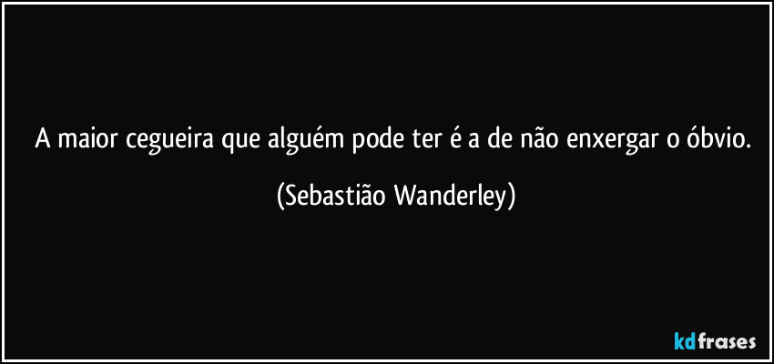 A maior cegueira que alguém pode ter é a de não enxergar o óbvio. (Sebastião Wanderley)