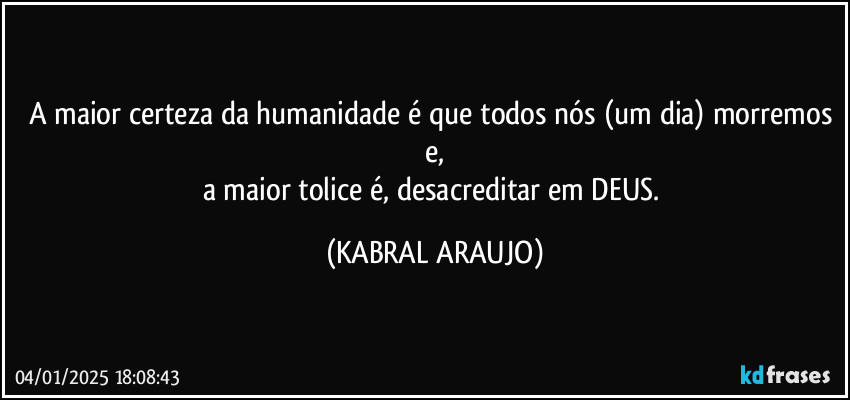 A maior certeza da humanidade é que todos nós (um dia) morremos e,
a maior tolice é, desacreditar em DEUS. (KABRAL ARAUJO)