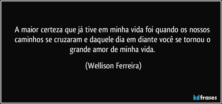 A maior certeza que já tive em minha vida foi quando os nossos caminhos se cruzaram e daquele dia em diante você se tornou o grande amor de minha vida. (Wellison Ferreira)