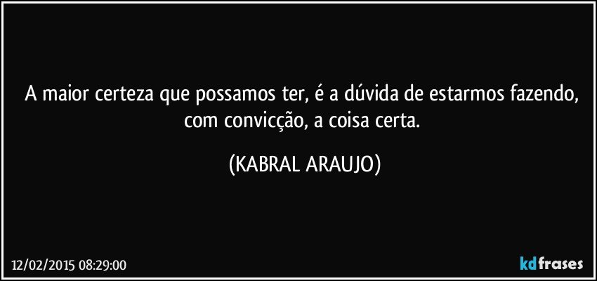 A maior certeza que possamos ter, é a dúvida de estarmos fazendo, com convicção, a coisa certa. (KABRAL ARAUJO)