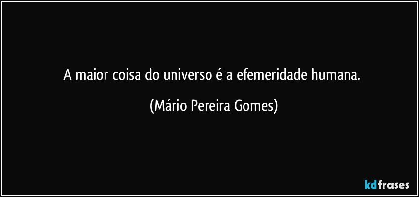 A maior coisa do universo é a  efemeridade humana. (Mário Pereira Gomes)