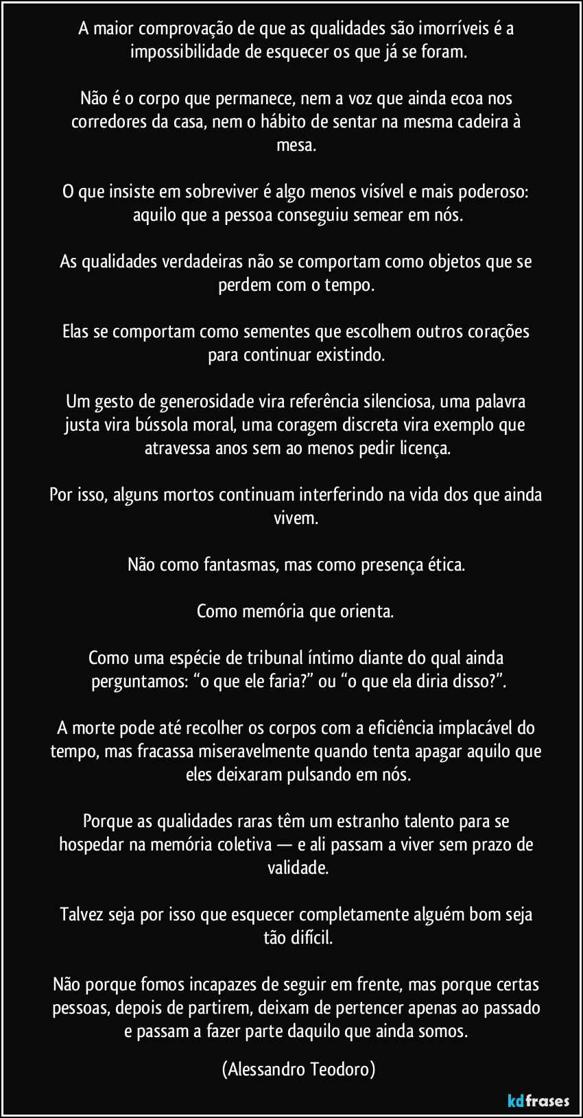A maior comprovação de que as qualidades são imorríveis é a impossibilidade de esquecer os que já se foram.
Não é o corpo que permanece, nem a voz que ainda ecoa nos corredores da casa, nem o hábito de sentar na mesma cadeira à mesa.
O que insiste em sobreviver é algo menos visível e mais poderoso: aquilo que a pessoa conseguiu semear em nós.
As qualidades verdadeiras não se comportam como objetos que se perdem com o tempo.
Elas se comportam como sementes que escolhem outros corações para continuar existindo.
Um gesto de generosidade vira referência silenciosa, uma palavra justa vira bússola moral, uma coragem discreta vira exemplo que atravessa anos sem ao menos pedir licença.
Por isso, alguns mortos continuam interferindo na vida dos que ainda vivem.
Não como fantasmas, mas como presença ética.
Como memória que orienta.
Como uma espécie de tribunal íntimo diante do qual ainda perguntamos: “o que ele faria?” ou “o que ela diria disso?”.
A morte pode até recolher os corpos com a eficiência implacável do tempo, mas fracassa miseravelmente quando tenta apagar aquilo que eles deixaram pulsando em nós.
Porque as qualidades raras têm um estranho talento para se hospedar na memória coletiva — e ali passam a viver sem prazo de validade.
Talvez seja por isso que esquecer completamente alguém bom seja tão difícil.
Não porque fomos incapazes de seguir em frente, mas porque certas pessoas, depois de partirem, deixam de pertencer apenas ao passado e passam a fazer parte daquilo que ainda somos. (Alessandro Teodoro)