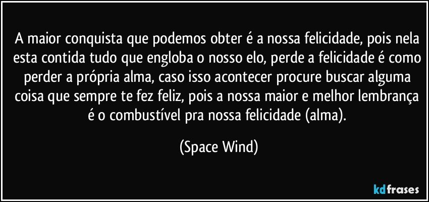 A maior conquista que podemos obter é a nossa felicidade, pois nela esta contida tudo que engloba o nosso elo, perde a felicidade é como perder a própria alma, caso isso acontecer procure buscar alguma coisa que sempre te fez feliz, pois a nossa maior e melhor lembrança é o combustível pra nossa felicidade (alma). (Space Wind)