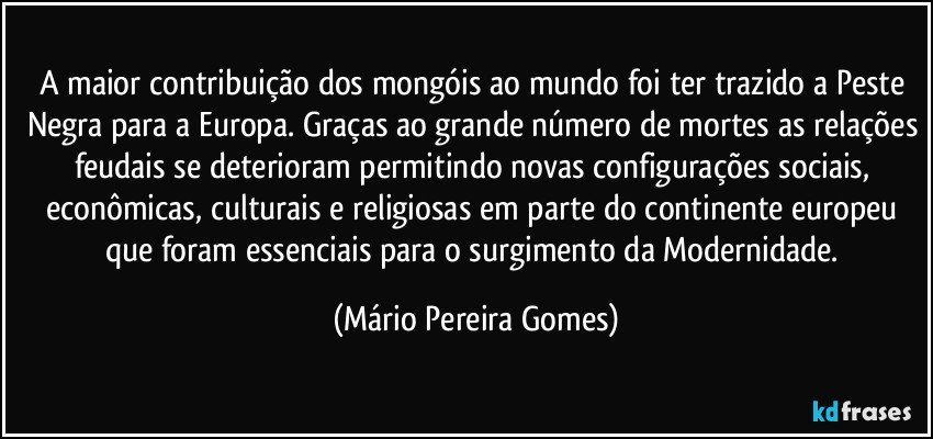 A maior contribuição dos mongóis ao mundo foi ter trazido a Peste Negra para a Europa. Graças ao grande número de mortes as relações feudais se deterioram permitindo novas configurações sociais, econômicas, culturais e religiosas em parte do continente europeu que foram essenciais para o surgimento da Modernidade. (Mário Pereira Gomes)