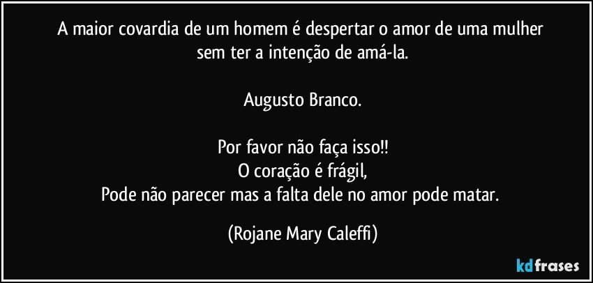 A maior covardia de um homem é despertar o amor de uma mulher sem ter a intenção de amá-la.

Augusto Branco.

Por favor não faça isso!!
O coração é frágil,
Pode não parecer mas a falta dele  no amor pode matar. (Rojane Mary Caleffi)