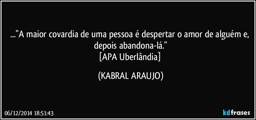 ..."A maior covardia de uma pessoa é despertar o amor de alguém e, depois abandona-lá."
[APA Uberlândia] (KABRAL ARAUJO)