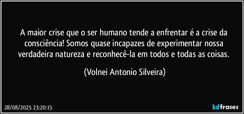 A maior crise que o ser humano tende a enfrentar é a crise da consciência! Somos quase incapazes de experimentar nossa verdadeira natureza e reconhecê-la em todos e todas as coisas. (Volnei Antonio Silveira)