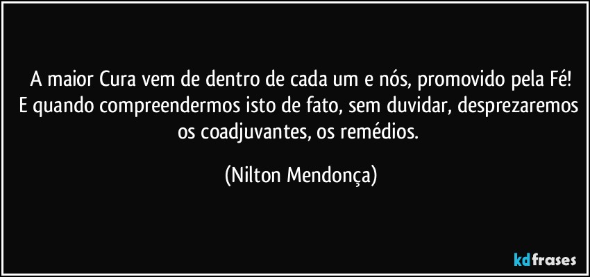 A maior Cura vem de dentro de cada um e nós, promovido pela Fé!
E quando compreendermos isto de fato, sem duvidar, desprezaremos os coadjuvantes, os remédios. (Nilton Mendonça)