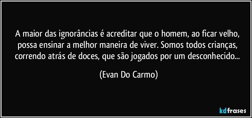 A maior das ignorâncias é acreditar que o homem, ao ficar velho, possa ensinar a melhor maneira de viver. Somos todos crianças, correndo atrás de doces, que são jogados por um desconhecido... (Evan Do Carmo)