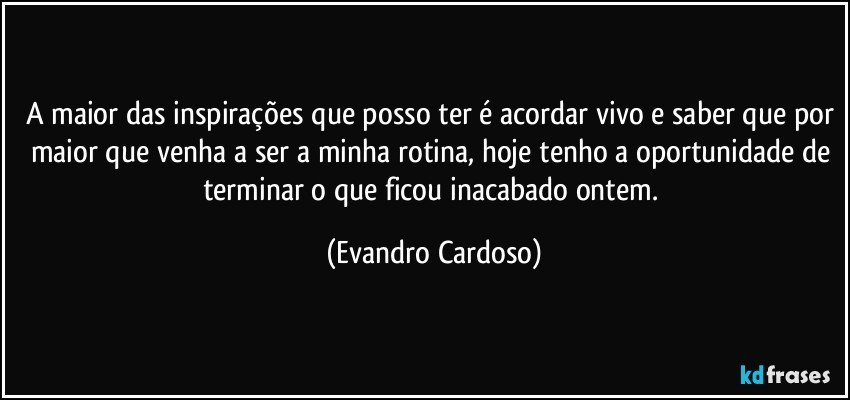 A maior das inspirações que posso ter é acordar vivo e saber que por maior que venha a ser a minha rotina, hoje tenho a oportunidade de terminar o que ficou inacabado ontem. (Evandro Cardoso)