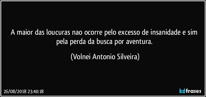 A maior das loucuras nao ocorre pelo excesso de insanidade e sim pela perda da busca por aventura. (Volnei Antonio Silveira)