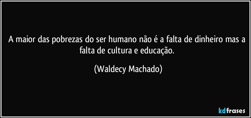 A maior das pobrezas do ser humano não é a falta de dinheiro mas a falta de cultura e educação. (Waldecy Machado)