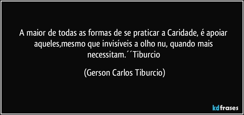 A maior de todas as formas de se praticar a Caridade, é apoiar aqueles,mesmo que invisíveis a olho nu, quando mais necessitam.´´Tiburcio (Gerson Carlos Tiburcio)