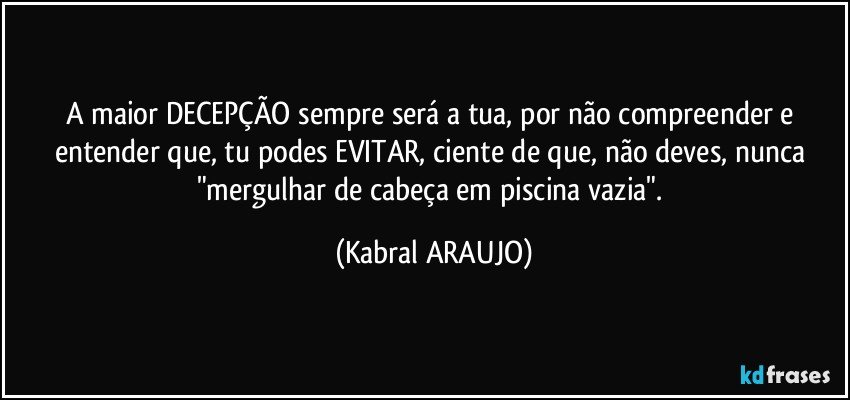 A maior DECEPÇÃO sempre será a tua, por não compreender e entender que, tu podes EVITAR, ciente de que, não deves, nunca "mergulhar de cabeça em piscina vazia". (KABRAL ARAUJO)