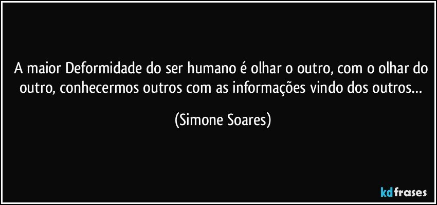 A maior Deformidade do ser humano é olhar o outro, com o olhar do outro, conhecermos outros com as informações vindo dos outros… (Simone Soares)