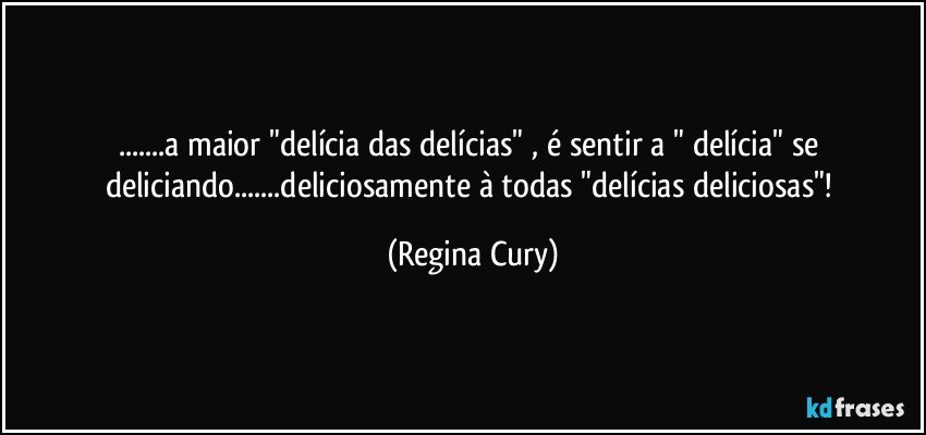 ...a maior "delícia das delícias" , é sentir a " delícia"  se deliciando...deliciosamente à todas  "delícias deliciosas"! (Regina Cury)