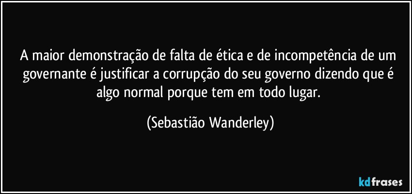 A maior demonstração de falta de ética e de incompetência de um governante é justificar a corrupção do seu governo dizendo que é algo normal porque tem em todo lugar. (Sebastião Wanderley)