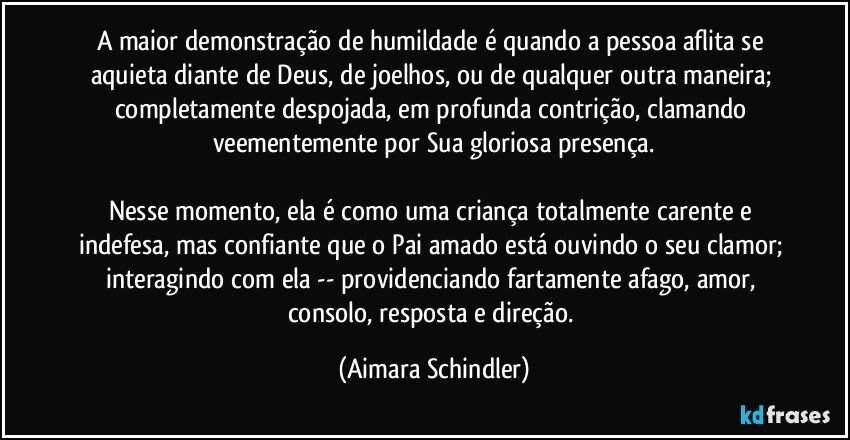 A maior demonstração de humildade é quando a pessoa aflita se aquieta diante de Deus, de joelhos, ou de qualquer outra maneira; completamente despojada, em profunda contrição, clamando veementemente por Sua gloriosa presença.

Nesse momento, ela é como uma criança totalmente carente e indefesa, mas confiante que o Pai amado está ouvindo o seu clamor; interagindo com ela -- providenciando fartamente afago, amor, consolo, resposta e direção. (Aimara Schindler)