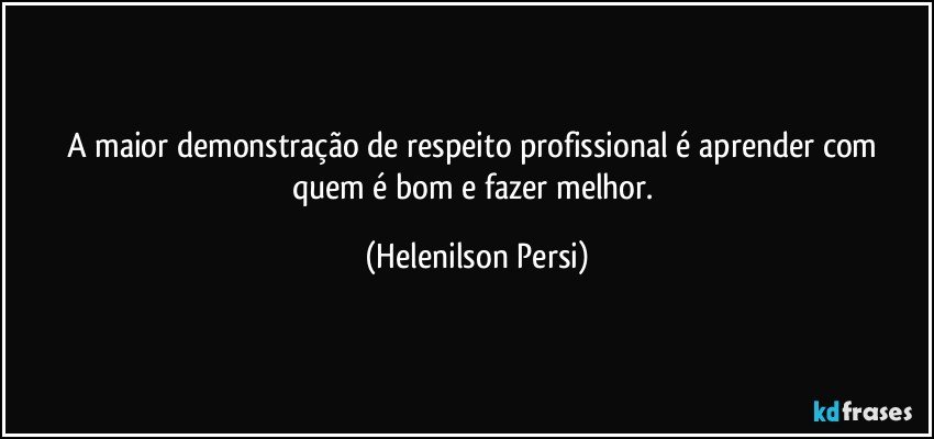 A maior demonstração de respeito profissional é aprender com quem é bom e fazer melhor. (Helenilson Persi)