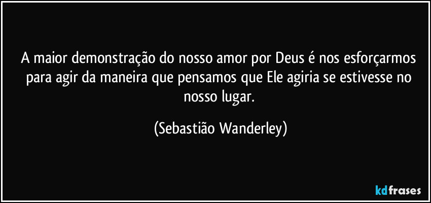 A maior demonstração do nosso amor por Deus é nos esforçarmos para agir da maneira que pensamos que Ele agiria se estivesse no nosso lugar. (Sebastião Wanderley)