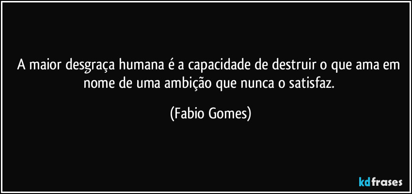 A maior desgraça humana é a capacidade de destruir o que ama em nome de uma ambição que nunca o satisfaz. (Fabio Gomes)